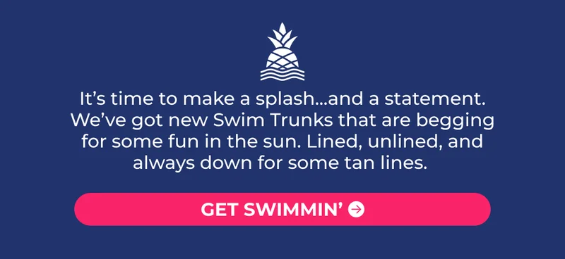It’s time to make a splash…and a statement. We’ve got new Swim Trunks that are begging for some fun in the sun. Lined, unlined, and always down for some tan lines.
