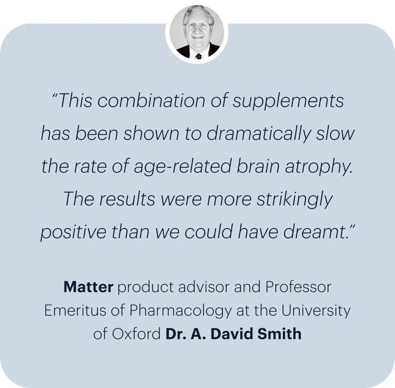 “This combination of supplements has been shown to dramatically slow the rate of age-related brain atrophy. The results were more strikingly positive than we could have dreamt.” | Matter product advisor and Professor Emeritus of Pharmacology at the University of Oxford Dr. A. David Smith