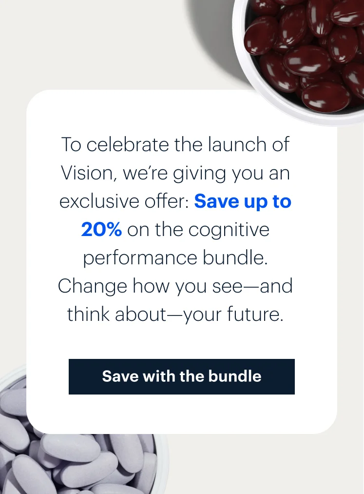 To celebrate the launch of Vision, we’re giving you an exclusive offer: Save up to 20% on the cognitive performance bundle. Change how you see—and think about—your future. | Save with the bundle