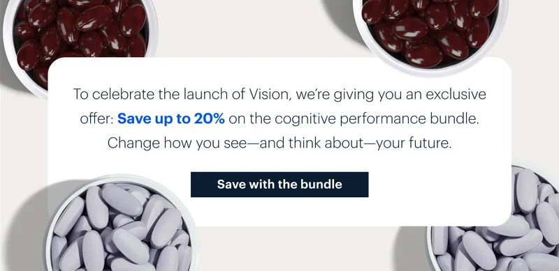 To celebrate the launch of Vision, we’re giving you an exclusive offer: Save up to 20% on the cognitive performance bundle. Change how you see—and think about—your future. | Save with the bundle