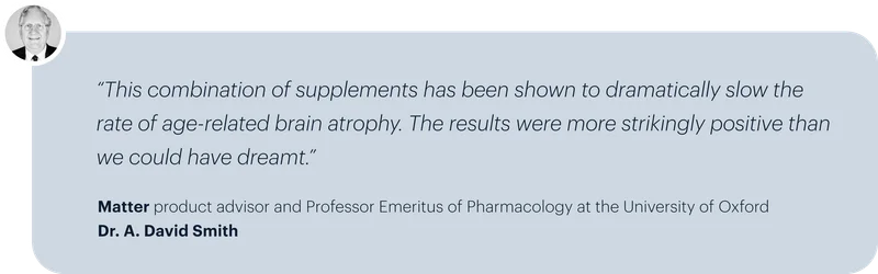 “This combination of supplements has been shown to dramatically slow the rate of age-related brain atrophy. The results were more strikingly positive than we could have dreamt.” | Matter product advisor and Professor Emeritus of Pharmacology at the University of Oxford Dr. A. David Smith