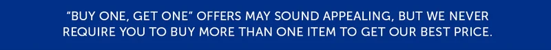 Buy one, get one offers may sounds appealing, but we never require you to buy more than one item to get our best price.