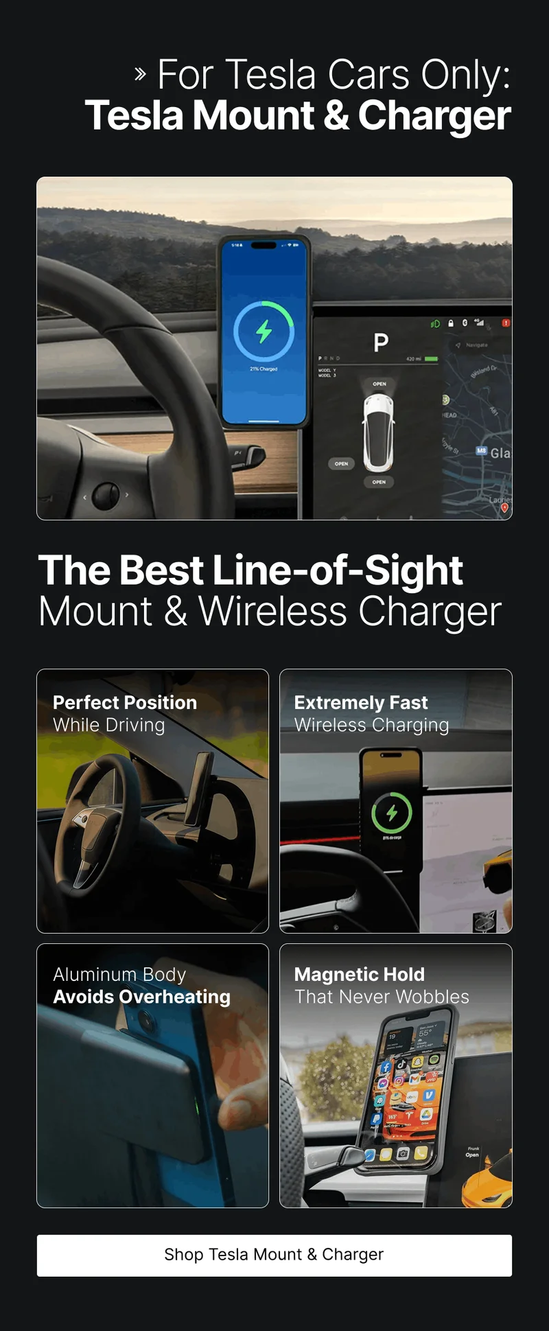 For Tesla Cars Only: Tesla Mount & Charger The Best Line-of-Sight Mount & Wireless Charger Perfect Position While Driving Extremely Fast Wireless Charging Aluminum Body Avoids Overheating Magnetic Hold That Never Wobbles