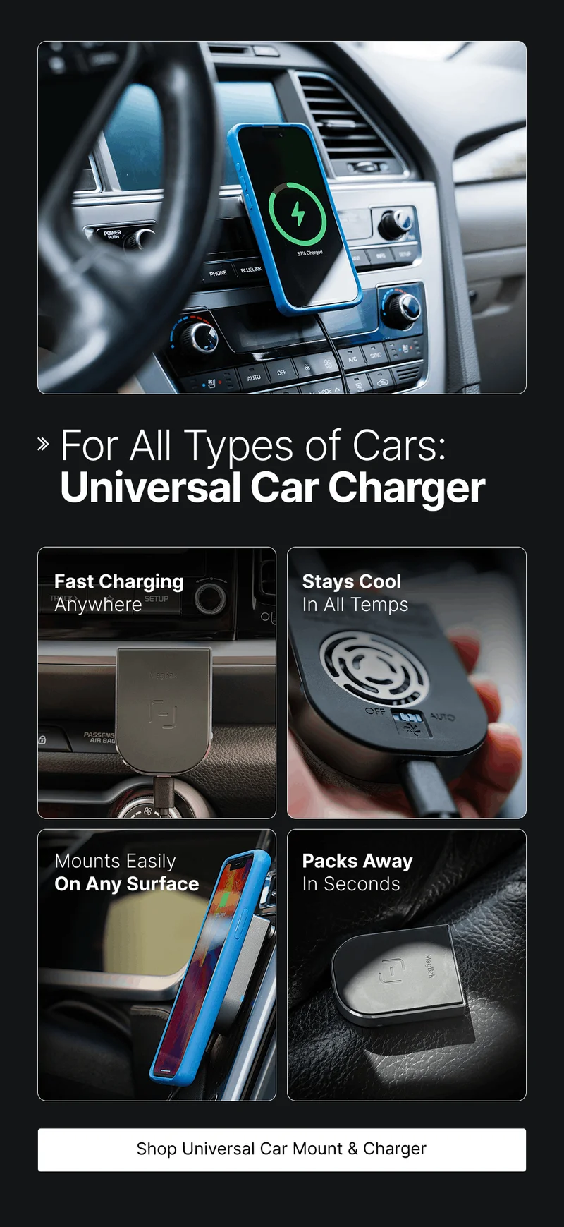 For All Types of Cars: Universal Car Charger Fast Charging Anywhere Stays Cool In All Temps Mounts Easily On Any Surface Packs Away In Seconds