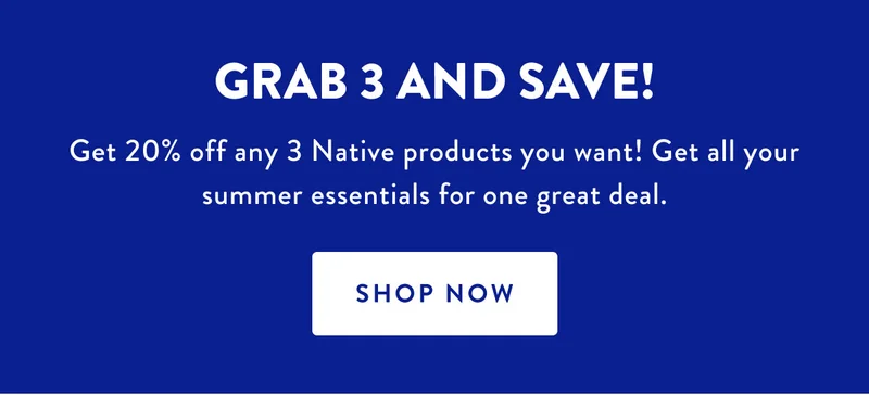 GRAB 3 AND SAVE! | Get 20% off any 3 Native product you want! Get all your summer essentials for one great deal. | SHOP NOW