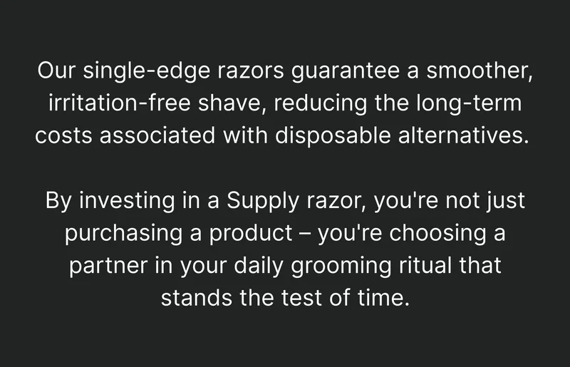 Our single-edge razors guarantee a smoother, irritation-free shave, reducing the long-term costs associated with disposable alternatives. By investing in a Supply razor, you're not just purchasing a product – you're choosing a partner in your daily grooming ritual that stands the test of time.