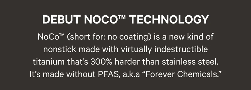 Debut NoCo Technology - NoCo™ (short for: no coating) is a new kind of nonstick made with virtually indestructible titanium that’s 300% harder than stainless steel. It’s made without PFAS, a.k.a “Forever Chemicals.”