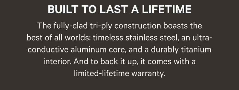 Built to Last a Lifetime - The fully-clad tri-ply construction boasts the best of all worlds: timeless stainless steel, an ultra-conductive aluminum core, and a durable titanium interior. And to back it up, it comes with a limited-lifetime warranty.