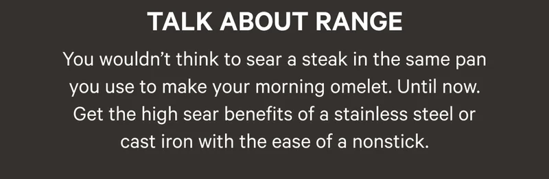 Talk About Range - You wouldn’t think to sear a steak in the same pan you use to make your morning omelet. Until now. Get the high heat (535º C!) searing benefits with the ease of a nonstick.