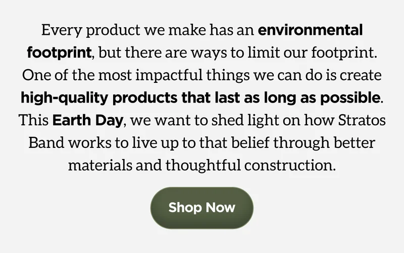 Every product we make has an environmental footprint, but there are ways to limit our footprint. One of the most impactful things we can do is create high-quality products that last as long as possible. This Earth Day, we want to shed light on how Stratos Band works to live up to that belief through better materials and thoughtful construction. Shop Now.