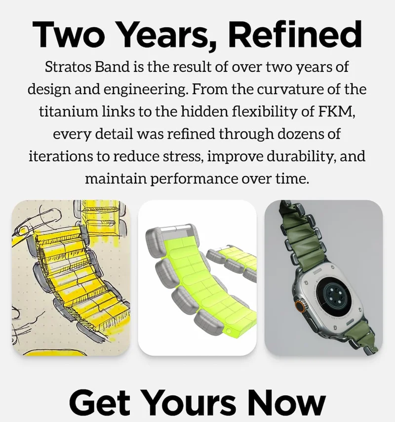 Two Years, Refined. Stratos Band is the result of over two years of design and engineering. From the curvature of the titanium links to the hidden flexibility of FKM, every detail was refined through dozens of iterations to reduce stress, improve durability, and maintain performance over time.