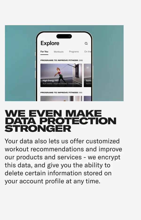 WE EVEN MAKE DATA PROTECTION STRONGER Your data also lets us offer customized workout recommendations and improve our products and services - we encrypt this data, and give you the ability to delete certain information stored on your account profile at any time.