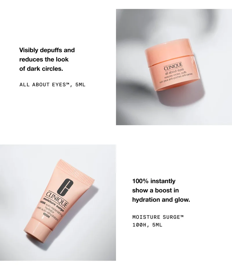 Visibly depuffs and reduces the look of dark circles. All About Eyes™, 5ml 100% instantly show a boost in
hydration and glow. Moisture Surge™ 100H, 5ml