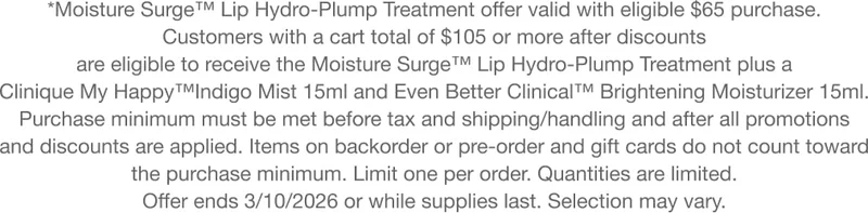 *Moisture Surge™ Lip Hydro-Plump Treatment offer valid with eligible $65 purchase using code LIPTREAT. Customers with a cart total of $105 or more after discounts are eligible to receive the Moisture Surge™ Lip Hydro-Plump Treatment plus a Clinique My&nbsp;Happy™Indigo&nbsp;Mist 15ml and Even Better Clinical™ Brightening Moisturizer 15ml. Purchase minimum must be met before tax and shipping/handling and after all promotions and discounts are applied. Items on backorder or pre-order and gift cards do not count toward the purchase minimum. Limit one per order. Quantities are limited. Offer ends 3/10/2026 or while supplies last. Selection may vary.