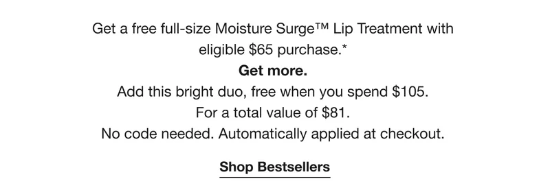 Get a free full-size Moisture Surge™ Lip Treatment with eligible $65 purchase.* |Get more.|Add this bright duo, free when you spend $105.|For a total value of $81.|No code needed. Automatically applied at checkout.|Shop Bestsellers