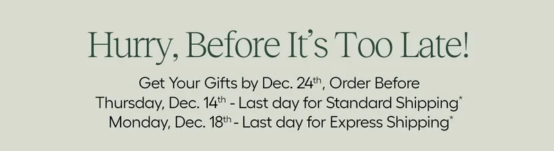 Hurry, Before It's Too Late! Get Your Gifts by Dec. 24th, order before Thursday, Dec. 14th - Last Day for Standard Shipping* Monday, Dec. 18 - Last Day for Express Shipping*  *Not responsible for shipping delays by carriers.