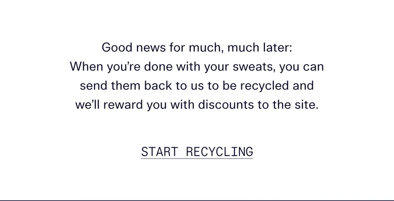Good news for much, much later: When you’re done with your sweats, you can send them back to us to be recycled and we’ll reward you with discounts to the site.   |   START RECYCLING