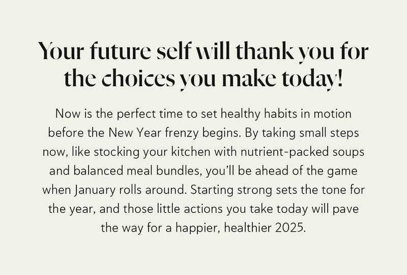 Your future self will thank you for the choices you make today! Now is the perfect time to set healthy habits in motion before the New Year frenzy begins. By taking small steps now, like stocking your kitchen with nutrient-packed soups and balanced meal bundles, you’ll be ahead of the game when January rolls around. Starting strong sets the tone for the year, and those little actions you take today will pave the way for a happier, healthier 2025.