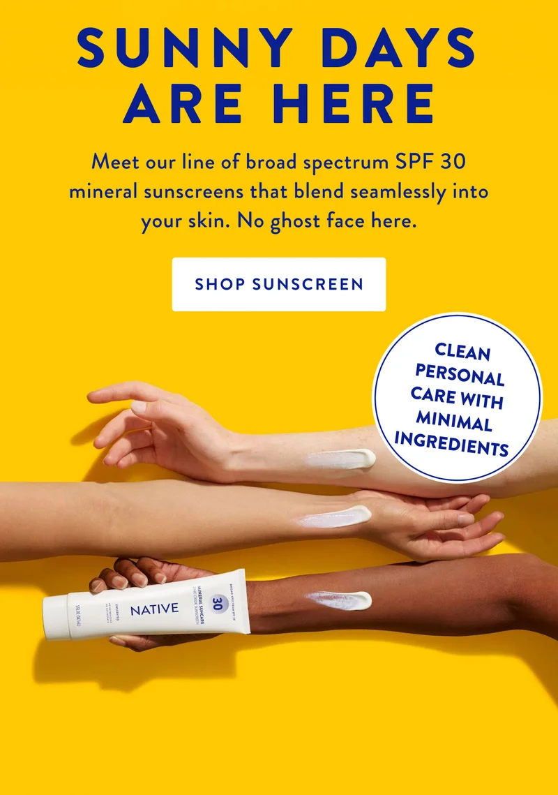 SUNNY DAYS ARE HERE Meet our line of broad spectrum SPF 30 mineral sunscreens that blend seamlessly into your skin. No ghost face here. SHOP SUNSCREEN CLEAN PERSONAL CARE WITH MINIMAL INGREDIENTS