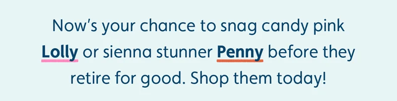 Now’s your chance to snag candy pink Lolly or sienna stunner Penny before they retire for good. Shop them today!