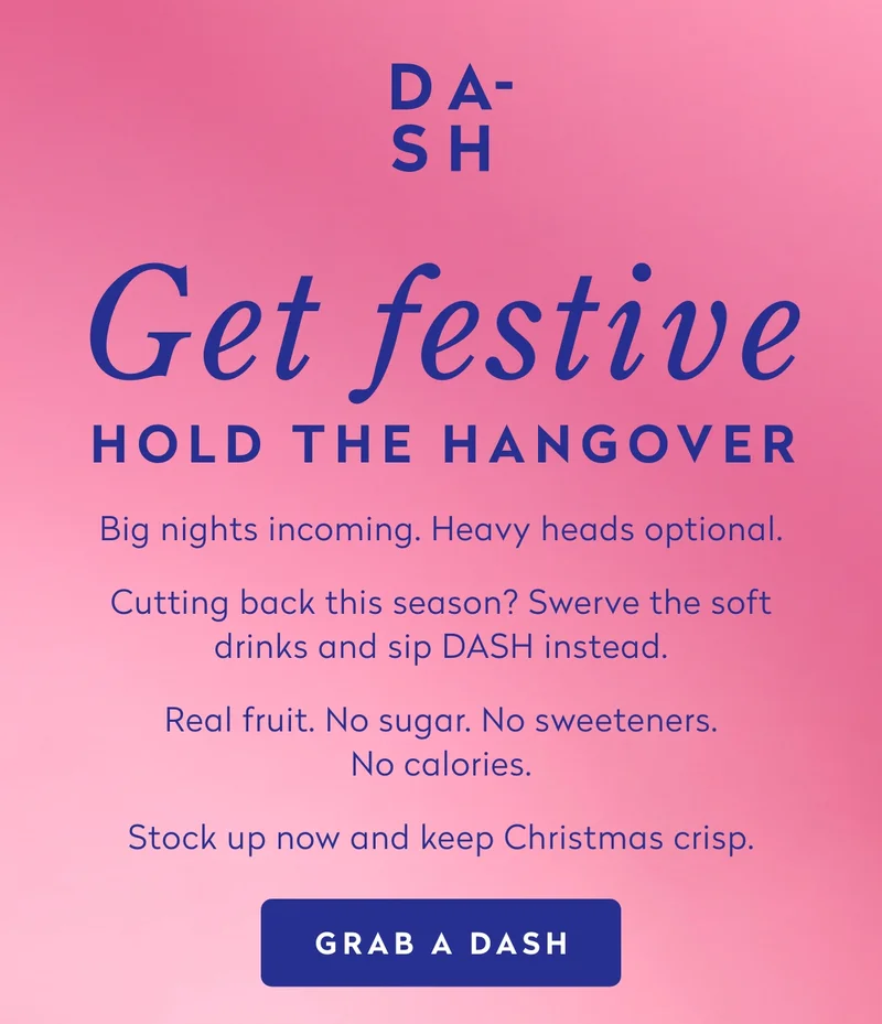 Big nights incoming. Heavy heads optional.  Cutting back this season? Swerve the soft drinks and sip DASH instead.  Real fruit. No sugar. No sweeteners. No calories.  Stock up now and keep Christmas crisp.