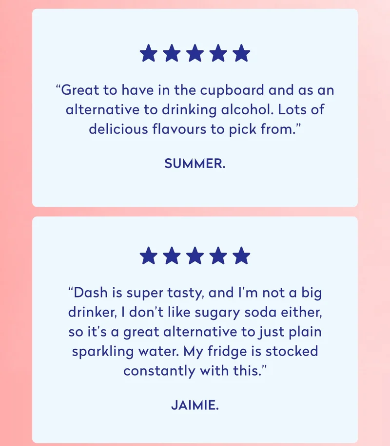 *****  “Great to have in the cupboard and as an alternative to drinking alcohol. Lots of delicious flavours to pick from.” - Summer.  *****  “Dash is super tasty, and I’m not a big drinker; I don’t like sugary soda either, so it’s a great alternative to just plain sparkling water. My fridge is stocked constantly with this.” - Jaimie.  *****  “Dash water is incredibly refreshing, and you can knock back 3 or 4 of these after a long day with no regrets. Sometimes I forget I can have as many as I want because it’s just water!” - AJ.