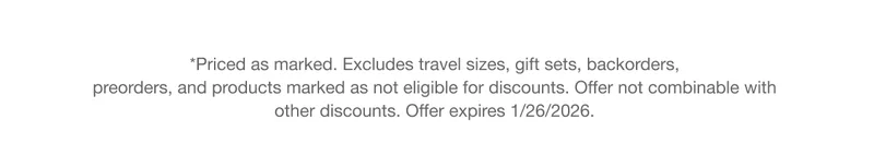 *Priced as marked. Excludes travel sizes, gift sets, backorders, preorders, and products marked as not eligible for discounts. Offer not combinable with other discounts. Offer expires 1/26/2026.