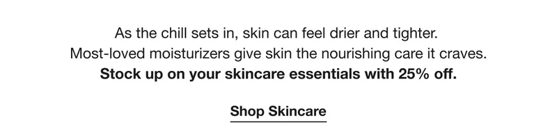 As the chill sets in, skin can feel drier and tighter. most-loved moisturizers give skin the nourishing care it craves. Stock up on your skincare essentials with 25% off. | Shop Skincare