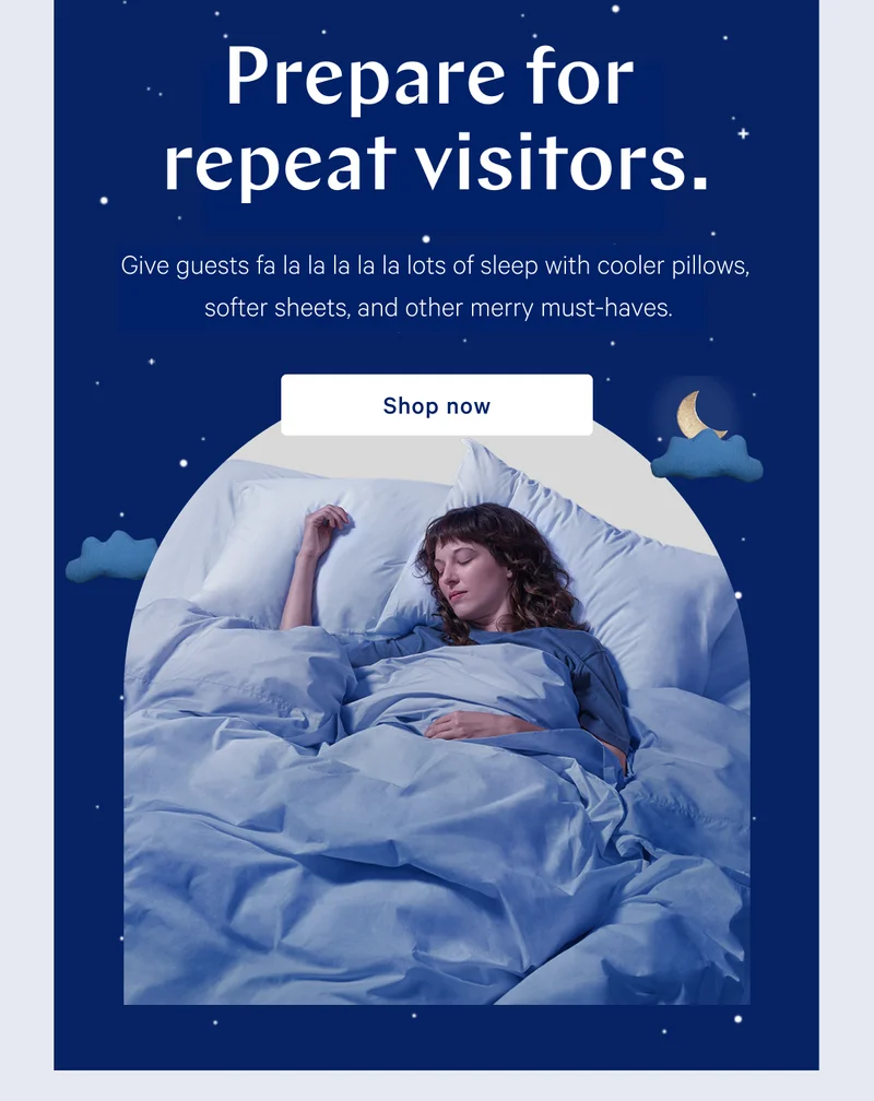 Prepare for repeat visitors. >> Give guests fa la la la la la lots of sleep with cooler pillows, softer sheets, and other merry must-haves. >> Shop now >>