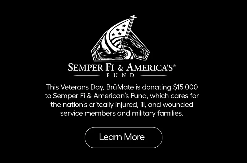 Semper Fi & Americas. This Veteran's Day, BrüMate is donating $15,000 to Semper Fi & America's Fund which care for the nation's critically injured, ill and wounded service members and military families. - Learn More