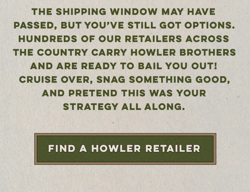 The shipping window may have passed, but you’ve still got options. Hundreds of our retailers across the country carry Howler Brothers and are ready to bail you out! Cruise over, snag something good, and pretend this was your strategy all along.