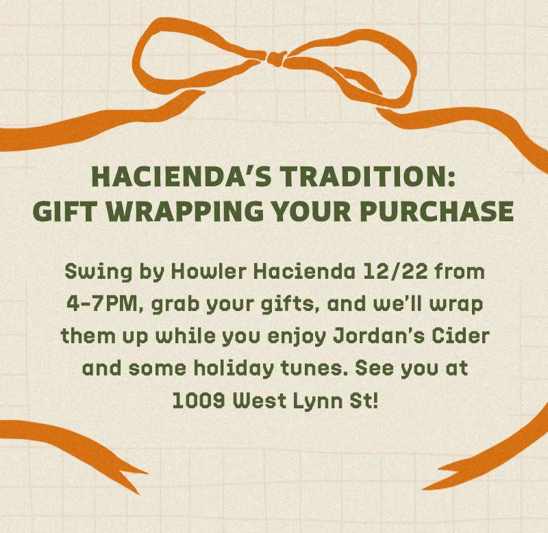 Swing by Howler Hacienda 12/22 from 4–7PM, grab your gifts, and we’ll wrap them up while you enjoy Jordan’s Cider and some holiday tunes. See you at 1009 West Lynn St!