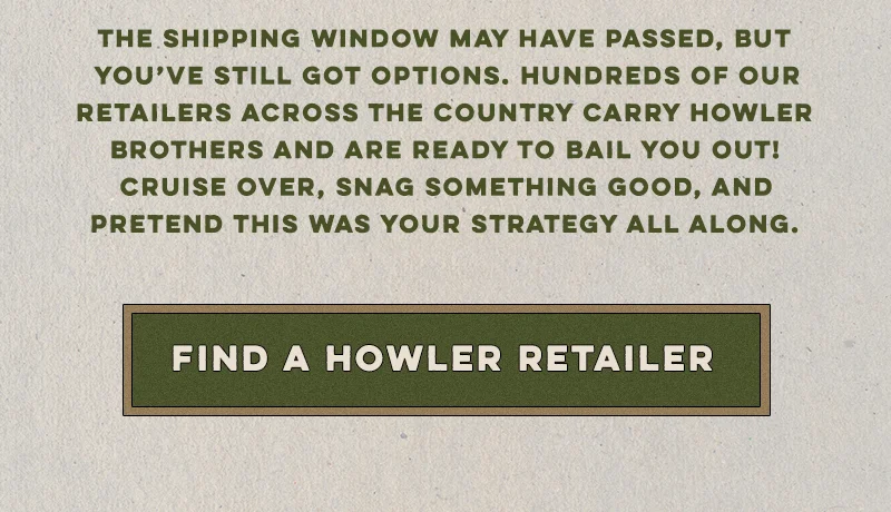 The shipping window may have passed, but you’ve still got options. Hundreds of our retailers across the country carry Howler Brothers and are ready to bail you out! Cruise over, snag something good, and pretend this was your strategy all along.