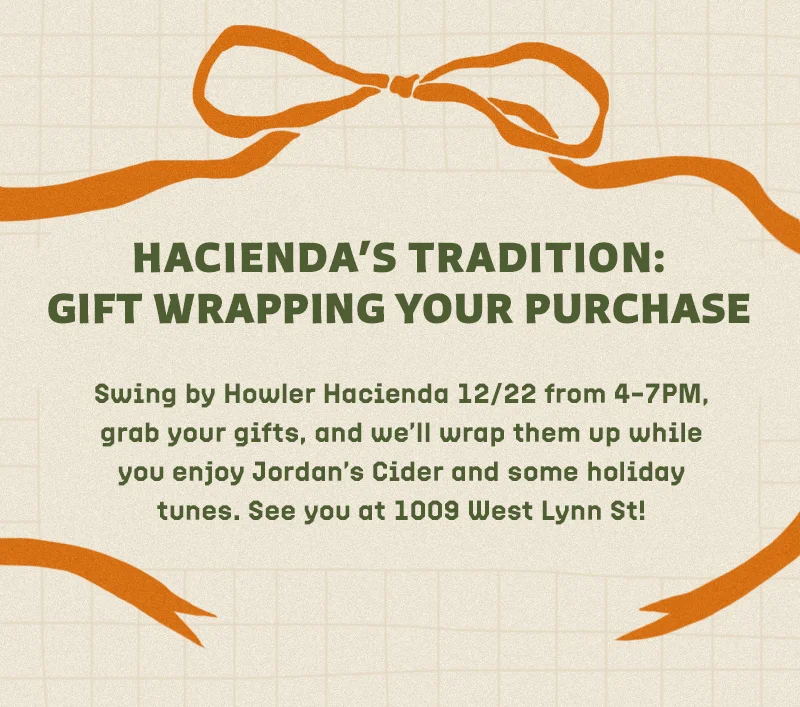 Swing by Howler Hacienda 12/22 from 4–7PM, grab your gifts, and we’ll wrap them up while you enjoy Jordan’s Cider and some holiday tunes. See you at 1009 West Lynn St!