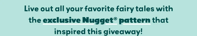 Live out all your favorite fairy tales with the exclusive Nugget pattern that inspired this giveaway!
