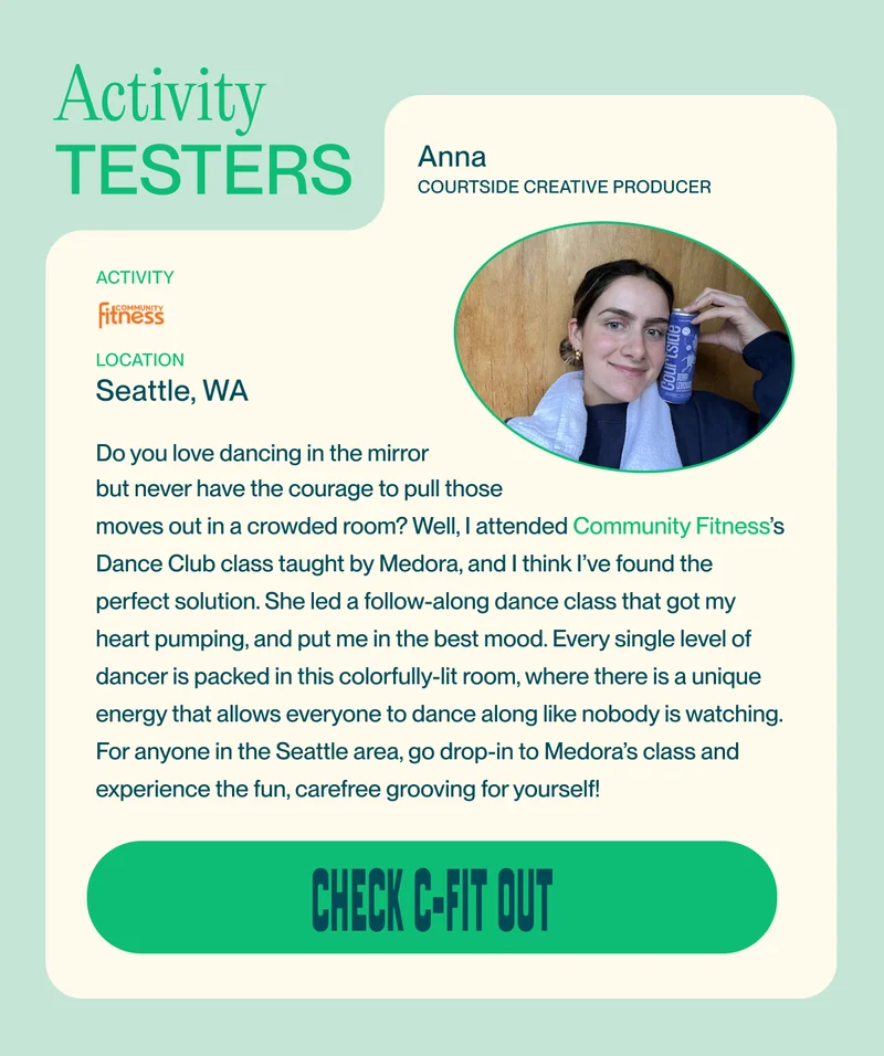 Activity Testers Anna Courtside Creative producer activity   Location Seattle, WA Do you love dancing in the mirror  but never have the courage to pull those  moves out in a crowded room? Well, I attended Community Fitness’s Dance Club class taught by Medora, and I think I’ve found the perfect solution. She led a follow-along dance class that got my heart pumping, and put me in the best mood. Every single level of dancer is packed in this colorfully-lit room, where there is a unique energy that allows everyone to dance along like nobody is watching. For anyone in the Seattle area, go drop-in to Medora’s class and experience the fun, carefree grooving for yourself!