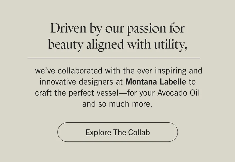 Driven by passion for beauty aligned with utility, we’ve collaborated with the ever inspiring and innovative designers at Montana Labelle to craft the perfect vessel—for your Avocado Oil and so much more. Explore the Collab
