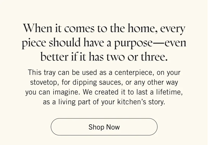 When it comes to the home, every piece should have a purpose—even better if it has two or three. This tray can be used as a centerpiece, on your stovetop, for dipping sauces, or any other way you can imagine. We created it to last a lifetime, as a living part of your kitchen’s story. Shop Now.