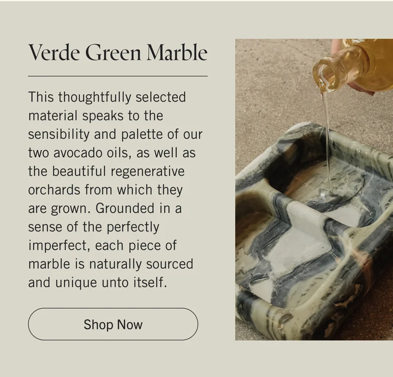 Verde Green Marble This thoughtfully selected material speaks to the sensibility and palette of our two avocado oils, as well as the beautiful regenerative orchards from which they are grown. Grounded in a sense of the perfectly imperfect, each piece of marble is naturally sourced and unique unto itself. Shop Now.