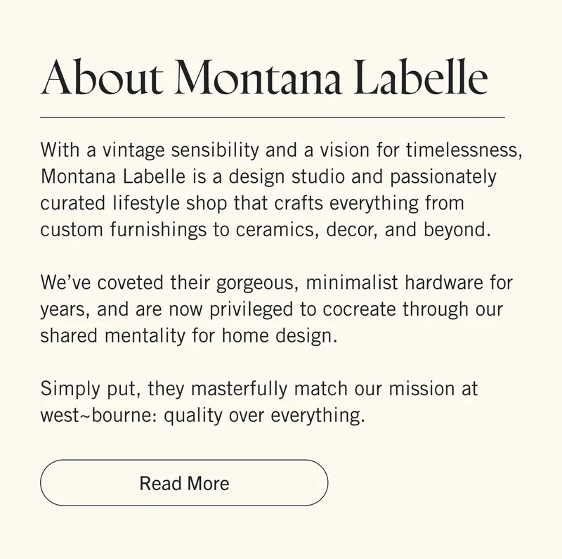 About Montana Labelle With a vintage sensibility and a vision for timelessness, Montana Labelle is a design studio and passionately curated lifestyle shop that crafts everything from custom furnishings to ceramics, decor, and beyond.   We’ve coveted their gorgeous, minimalist hardware for years, and are now privileged to cocreate through our shared mentality for home design.  Simply put, they masterfully match our mission at west~bourne: quality over everything. Read More.