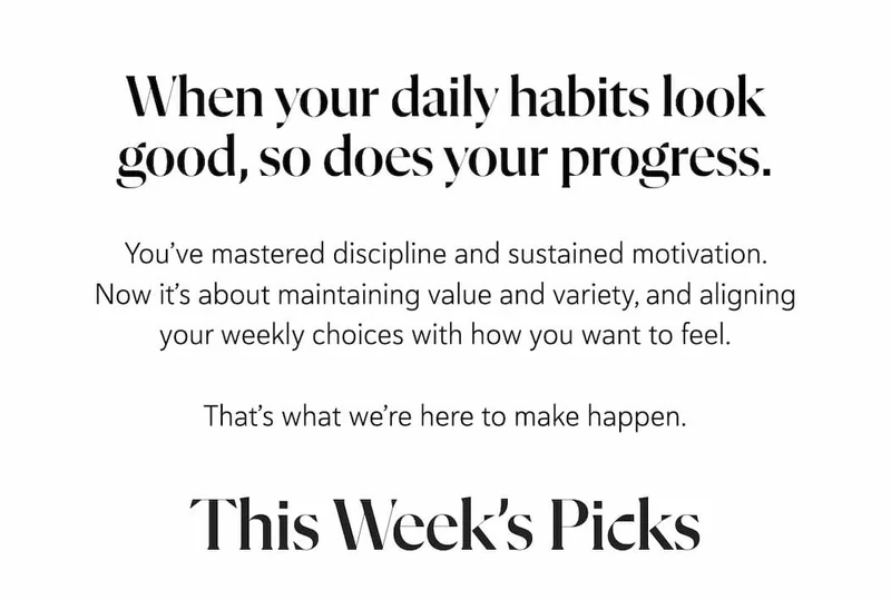 When your daily habits look good, so does your progress. You’ve mastered discipline and sustained motivation. Now it’s about maintaining value and variety, and aligning your weekly choices with how you want to feel.  That’s what we’re here to make happen.