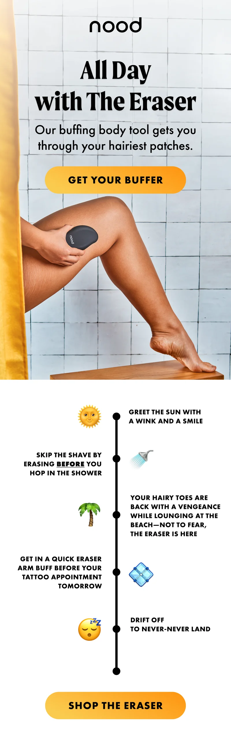 All Day with The Eraser. Our buffing body tool gets you through your hairiest patches. GET YOUR BUFFER. Greet the sun with a wink and a smile. Skip the shave by Erasing before you hop in the shower Your hairy toes are back with a vengeance while lounging at the beach—not to fear, The Eraser is here. Get in a quick Eraser arm buff before your tattoo appointment tomorrow. Drift off to never-never land. SHOP THE ERASER