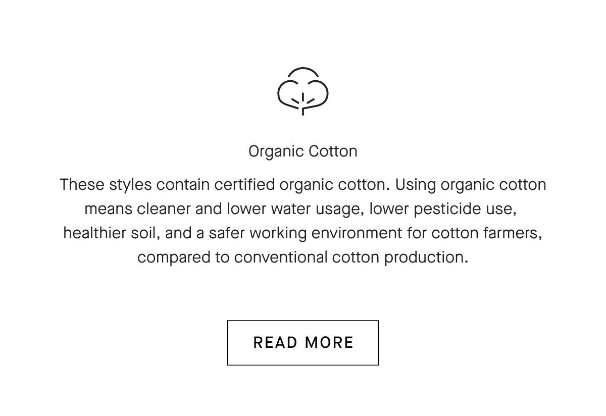 Organic Cotton These styles contain certified organic cotton. Using organic cotton means cleaner and lower water usage, lower pesticide use, healthier soil, and a safer working environment for cotton farmers, compared to conventional cotton production. [READ MORE]