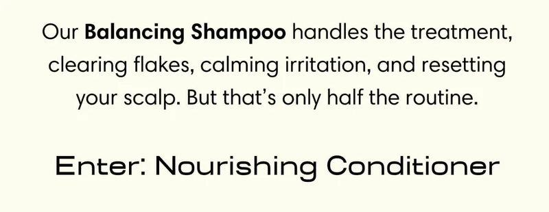 Our Balancing Shampoo handles the treatment, clearing flakes, calming irritation, and resetting your scalp. But that’s only half the routine. //  Enter: Nourishing Conditioner