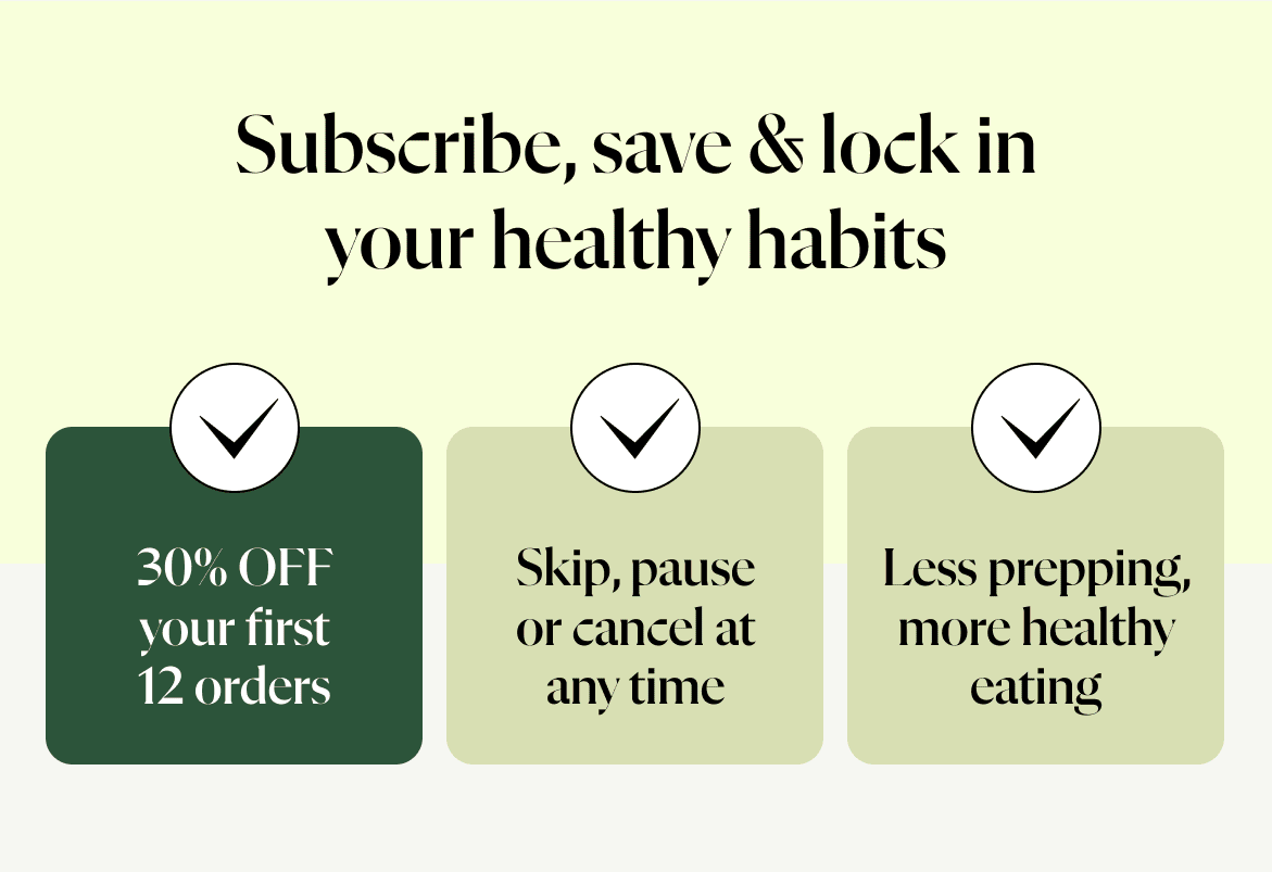 Subscribe, save & lock in your healthy habits.  30% off your first 12 orders Skip, pause or cancel at any time Less prepping, more healthy eating