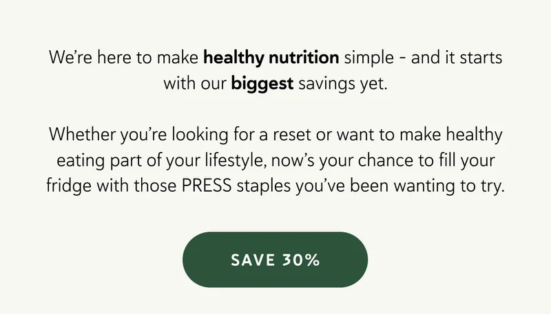 We’re here to make healthy nutrition simple - and it starts with our biggest savings yet.  Whether you’re looking for a reset or want to make healthy eating part of your lifestyle, now’s your chance to fill your fridge with those PRESS staples you’ve been wanting to try.