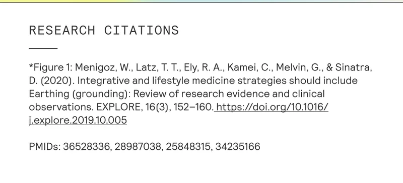 RESEARCH CITATIONS | *Figure 1: Menigoz, W., Latz, T. T., Ely, R. A., Kamei, C., Melvin, G., & Sinatra, | D. (2020). Integrative and lifestyle medicine strategies should include Earthing (grounding): Review of research evidence and clinical observations. EXPLORE, 16(3), 152-160. https://doi.org/10.1016/ j.explore.2019.10.005 | PMIDs: 36528336, 28987038, 25848315, 34235166 |