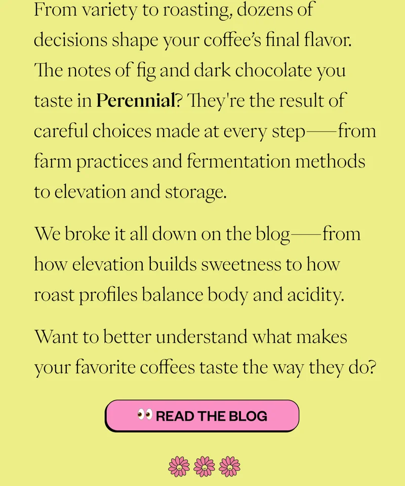 From variety to roasting, dozens of decisions shape your coffee’s final flavor. The notes of fig and dark chocolate you taste in Perennial? They're the result of careful choices made at every step—from farm practices and fermentation methods to elevation and storage. We broke it all down on the blog—from how elevation builds sweetness to how roast profiles balance body and acidity. Want to better understand what makes your favorite coffees taste the way they do? CTA: 👀 Read the Blog From variety to roasting, dozens of decisions shape your coffee’s final flavor. The notes of fig and dark chocolate you taste in Perennial? They're the result of careful choices made at every step—from farm practices and fermentation methods to elevation and storage. We broke it all down on the blog—from how elevation builds sweetness to how roast profiles balance body and acidity. Want to better understand what makes your favorite coffees taste the way they do? CTA: 👀 Read the Blog