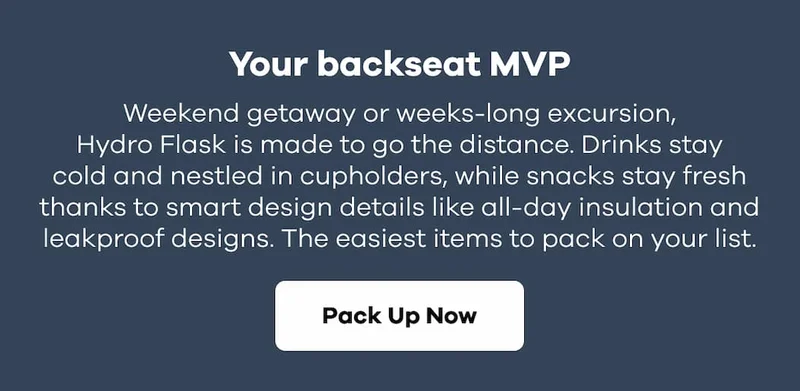 Your backseat MVP. Weekend getaway or weeks-long excursion, Hydro Flask is made to go the distance. Drinks stay cold and nestled in cupholders, while snacks stay fresh thanks to smart design details like all-day insulation and leakproof designs. The easiest items to pack on your list. | Pack Up Now