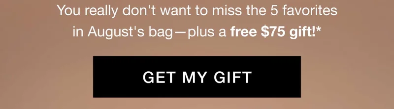 You really don't want to miss the 5 favorites in August's bag—plus a free $75 gift!* GET MY GIFT